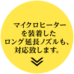 マイクロヒーターを装着したロング延長ノズルも、対応致します。