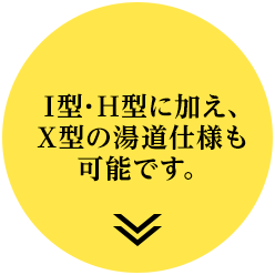 I型・H型に加え、X型の湯道仕様も可能です。